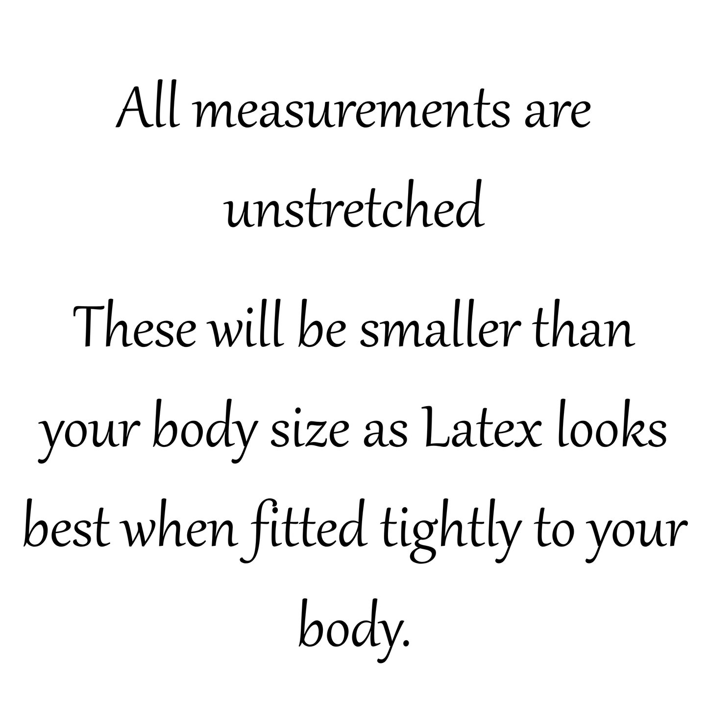Black serif text on a white background stating: 'All measurements are unstretched. These will be smaller than your body size as Latex looks best when fitted tightly to your body.